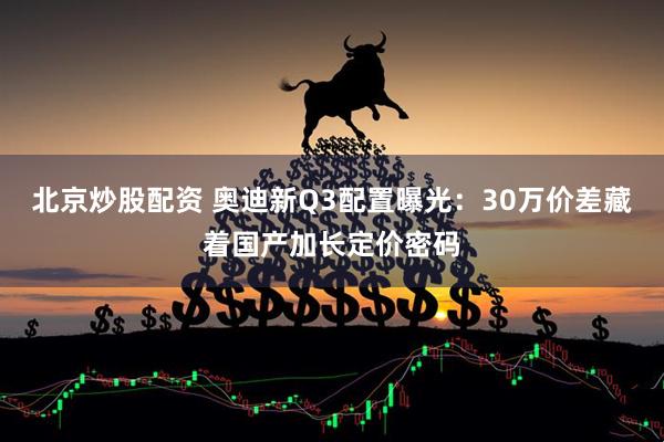 北京炒股配资 奥迪新Q3配置曝光：30万价差藏着国产加长定价密码