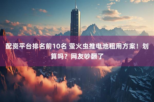 配资平台排名前10名 萤火虫推电池租用方案！划算吗？网友吵翻了