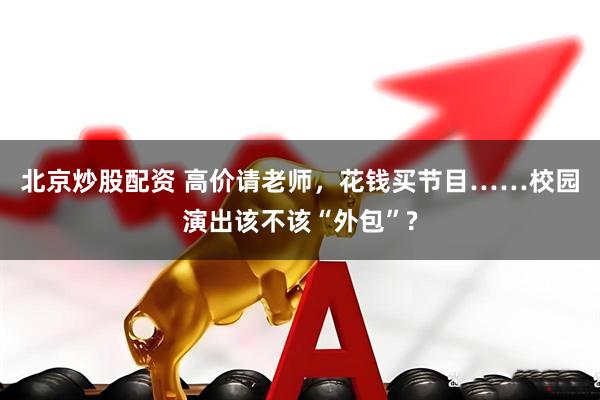 北京炒股配资 高价请老师，花钱买节目……校园演出该不该“外包”?