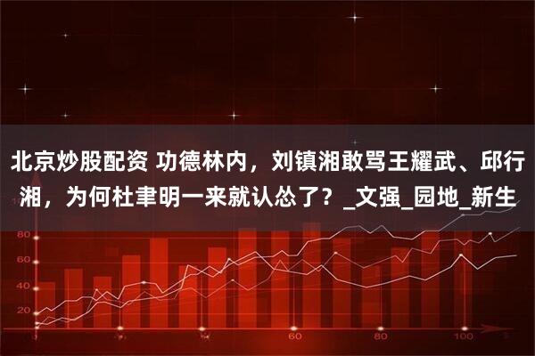北京炒股配资 功德林内，刘镇湘敢骂王耀武、邱行湘，为何杜聿明一来就认怂了？_文强_园地_新生