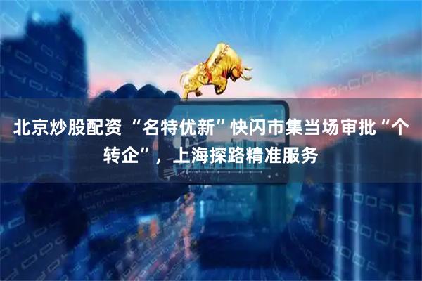 北京炒股配资 “名特优新”快闪市集当场审批“个转企”，上海探路精准服务