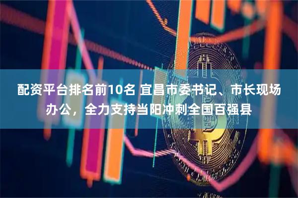 配资平台排名前10名 宜昌市委书记、市长现场办公，全力支持当阳冲刺全国百强县