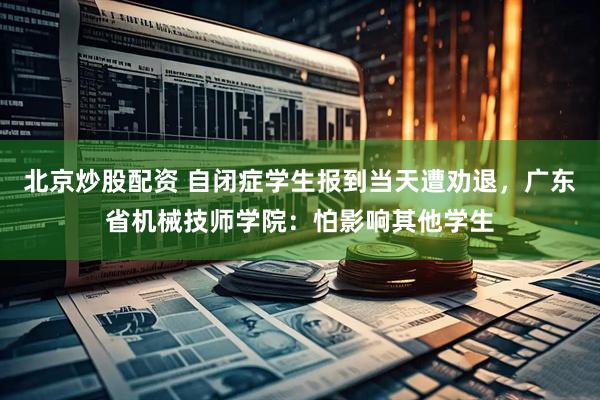 北京炒股配资 自闭症学生报到当天遭劝退，广东省机械技师学院：怕影响其他学生