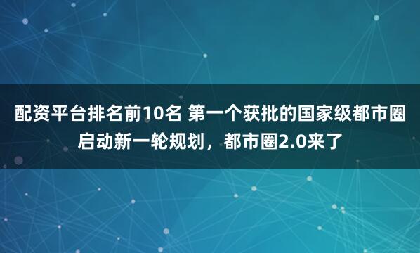 配资平台排名前10名 第一个获批的国家级都市圈启动新一轮规划，都市圈2.0来了