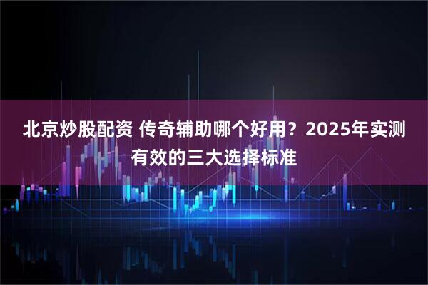 北京炒股配资 传奇辅助哪个好用？2025年实测有效的三大选择标准