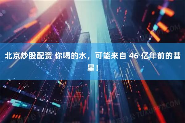 北京炒股配资 你喝的水，可能来自 46 亿年前的彗星！
