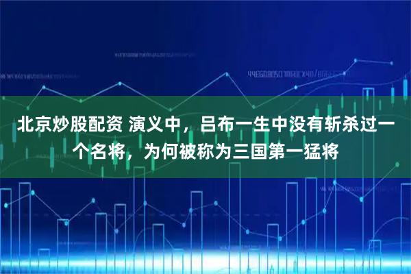 北京炒股配资 演义中，吕布一生中没有斩杀过一个名将，为何被称为三国第一猛将
