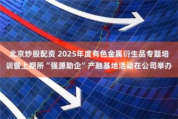 北京炒股配资 2025年度有色金属衍生品专题培训暨上期所“强源助企”产融基地活动在公司举办