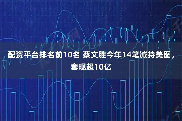 配资平台排名前10名 蔡文胜今年14笔减持美图，套现超10亿