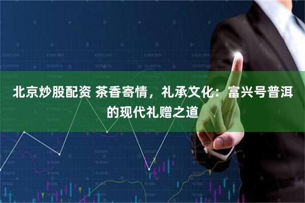 北京炒股配资 茶香寄情，礼承文化：富兴号普洱的现代礼赠之道