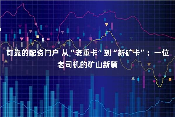 可靠的配资门户 从“老重卡”到“新矿卡”：一位老司机的矿山新篇