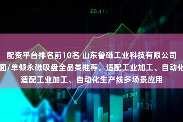 配资平台排名前10名 山东鲁磁工业科技有限公司：双倾/超强力/双面/单倾永磁吸盘全品类推荐，适配工业加工、自动化生产线多场景应用