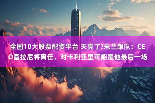 全国10大股票配资平台 天亮了?米兰跟队：CEO富拉尼将离任，对卡利亚里可能是他最后一场
