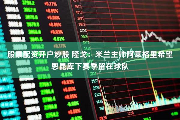股票配资开户炒股 隆戈：米兰主帅阿莱格里希望恩昆库下赛季留在球队