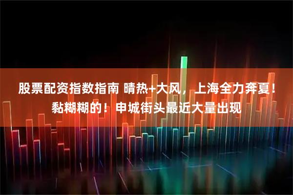 股票配资指数指南 晴热+大风，上海全力奔夏！黏糊糊的！申城街头最近大量出现