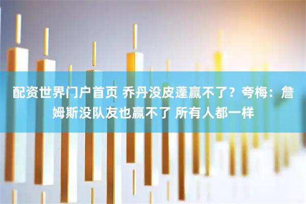 配资世界门户首页 乔丹没皮蓬赢不了？夸梅：詹姆斯没队友也赢不了 所有人都一样