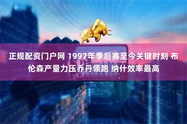 正规配资门户网 1997年季后赛至今关键时刻 布伦森产量力压乔丹领跑 纳什效率最高