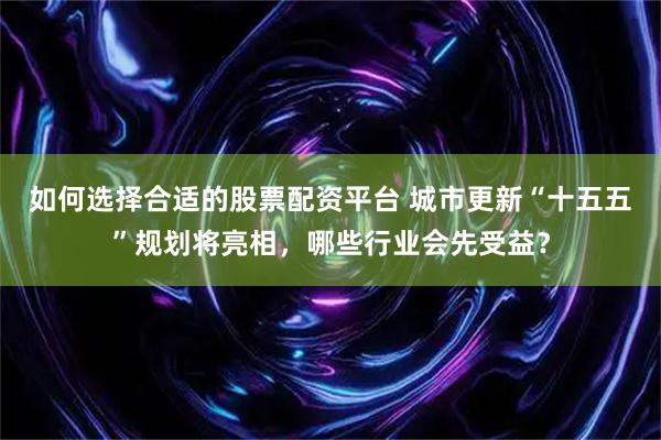如何选择合适的股票配资平台 城市更新“十五五”规划将亮相，哪些行业会先受益？