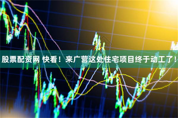 股票配资网 快看！来广营这处住宅项目终于动工了！