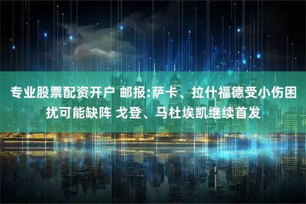 专业股票配资开户 邮报:萨卡、拉什福德受小伤困扰可能缺阵 戈登、马杜埃凯继续首发