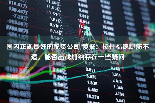 国内正规最好的配资公司 镜报：拉什福德腿筋不适，能否出战加纳存在一些疑问